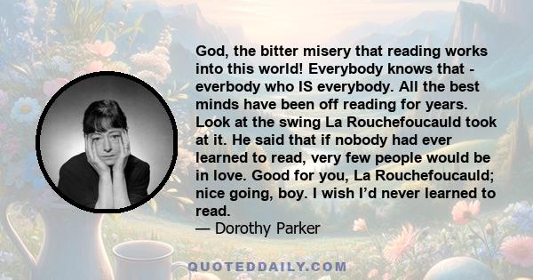 God, the bitter misery that reading works into this world! Everybody knows that - everbody who IS everybody. All the best minds have been off reading for years. Look at the swing La Rouchefoucauld took at it. He said