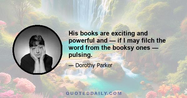 His books are exciting and powerful and — if I may filch the word from the booksy ones — pulsing.