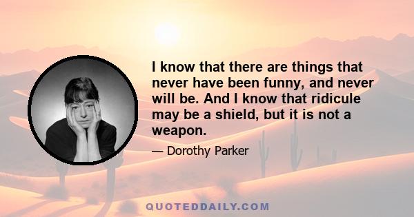 I know that there are things that never have been funny, and never will be. And I know that ridicule may be a shield, but it is not a weapon.