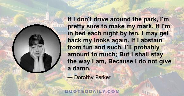 If I don't drive around the park, I'm pretty sure to make my mark. If I'm in bed each night by ten, I may get back my looks again. If I abstain from fun and such, I'll probably amount to much; But I shall stay the way I 