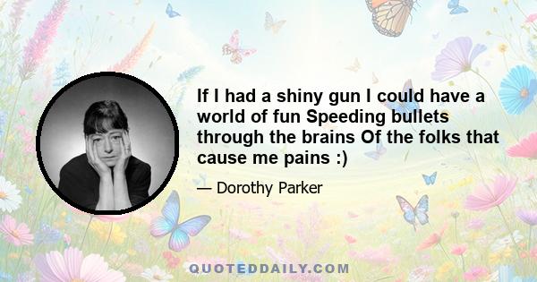 If I had a shiny gun I could have a world of fun Speeding bullets through the brains Of the folks that cause me pains :)