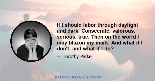 If I should labor through daylight and dark, Consecrate, valorous, serious, true, Then on the world I may blazon my mark; And what if I don't, and what if I do?