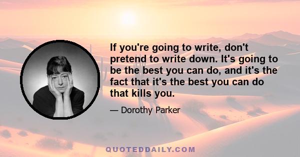 If you're going to write, don't pretend to write down. It's going to be the best you can do, and it's the fact that it's the best you can do that kills you.