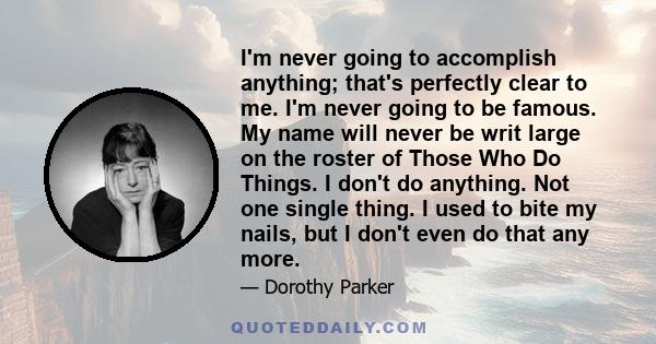 I'm never going to accomplish anything; that's perfectly clear to me. I'm never going to be famous. My name will never be writ large on the roster of Those Who Do Things. I don't do anything. Not one single thing. I