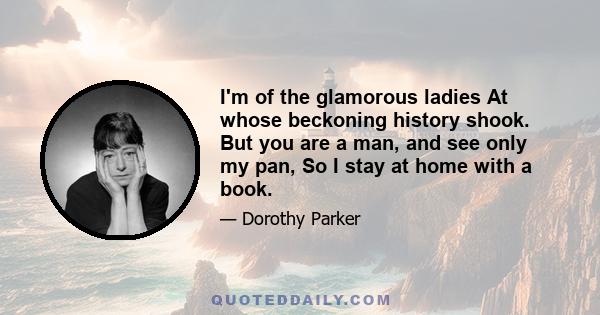 I'm of the glamorous ladies At whose beckoning history shook. But you are a man, and see only my pan, So I stay at home with a book.