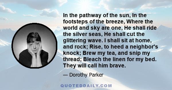 In the pathway of the sun, In the footsteps of the breeze, Where the world and sky are one, He shall ride the silver seas, He shall cut the glittering wave. I shall sit at home, and rock; Rise, to heed a neighbor's