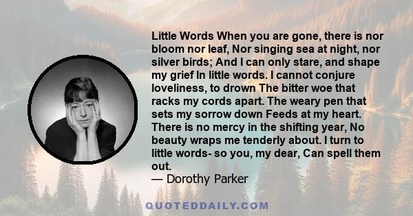 Little Words When you are gone, there is nor bloom nor leaf, Nor singing sea at night, nor silver birds; And I can only stare, and shape my grief In little words. I cannot conjure loveliness, to drown The bitter woe