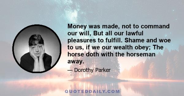 Money was made, not to command our will, But all our lawful pleasures to fulfill. Shame and woe to us, if we our wealth obey; The horse doth with the horseman away.