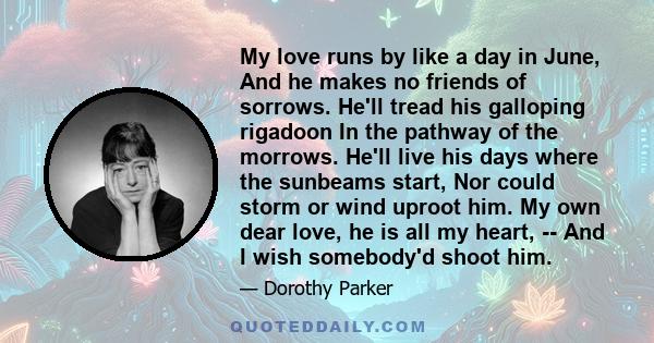 My love runs by like a day in June, And he makes no friends of sorrows. He'll tread his galloping rigadoon In the pathway of the morrows. He'll live his days where the sunbeams start, Nor could storm or wind uproot him. 