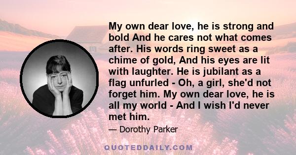 My own dear love, he is strong and bold And he cares not what comes after. His words ring sweet as a chime of gold, And his eyes are lit with laughter. He is jubilant as a flag unfurled - Oh, a girl, she'd not forget