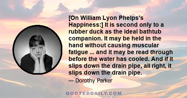 [On William Lyon Phelps's Happiness:] It is second only to a rubber duck as the ideal bathtub companion. It may be held in the hand without causing muscular fatigue ... and it may be read through before the water has