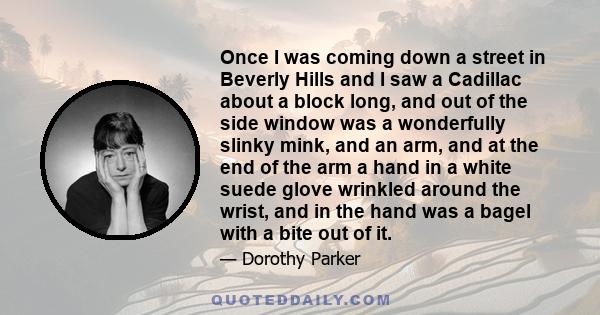 Once I was coming down a street in Beverly Hills and I saw a Cadillac about a block long, and out of the side window was a wonderfully slinky mink, and an arm, and at the end of the arm a hand in a white suede glove