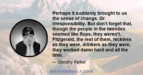 Perhaps it suddenly brought to us the sense of change. Or irresponsibility. But don't forget that, though the people in the twenties seemed like flops, they weren't. Fitzgerald, the rest of them, reckless as they were,