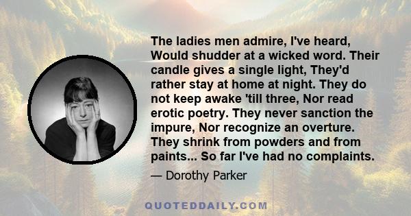 The ladies men admire, I've heard, Would shudder at a wicked word. Their candle gives a single light, They'd rather stay at home at night. They do not keep awake 'till three, Nor read erotic poetry. They never sanction