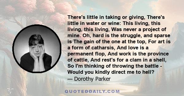 There's little in taking or giving, There's little in water or wine: This living, this living, this living, Was never a project of mine. Oh, hard is the struggle, and sparse is The gain of the one at the top, For art is 