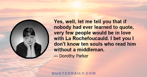 Yes, well, let me tell you that if nobody had ever learned to quote, very few people would be in love with La Rochefoucauld. I bet you I don't know ten souls who read him without a middleman.