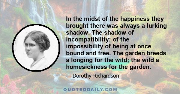 In the midst of the happiness they brought there was always a lurking shadow. The shadow of incompatibility; of the impossibility of being at once bound and free. The garden breeds a longing for the wild; the wild a