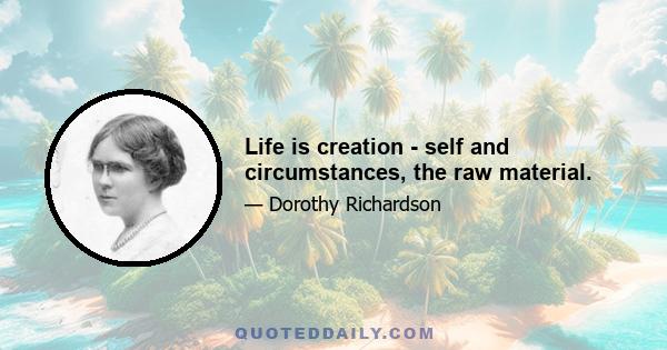 Life is creation - self and circumstances, the raw material.