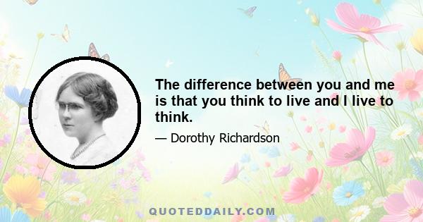 The difference between you and me is that you think to live and I live to think.