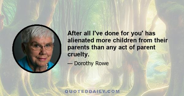 After all I've done for you' has alienated more children from their parents than any act of parent cruelty.