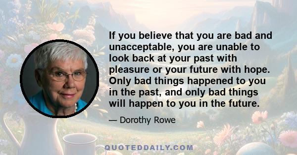 If you believe that you are bad and unacceptable, you are unable to look back at your past with pleasure or your future with hope. Only bad things happened to you in the past, and only bad things will happen to you in