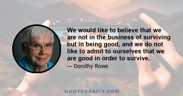 We would like to believe that we are not in the business of surviving but in being good, and we do not like to admit to ourselves that we are good in order to survive.