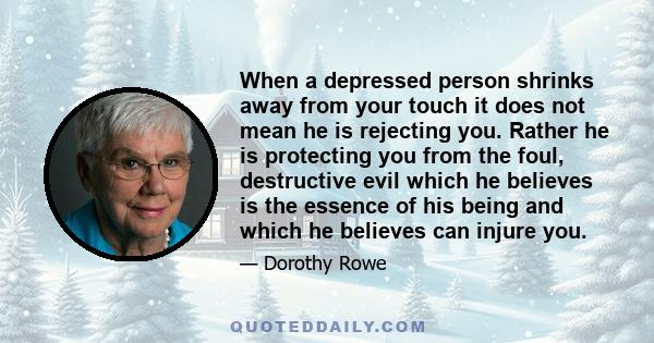 When a depressed person shrinks away from your touch it does not mean he is rejecting you. Rather he is protecting you from the foul, destructive evil which he believes is the essence of his being and which he believes