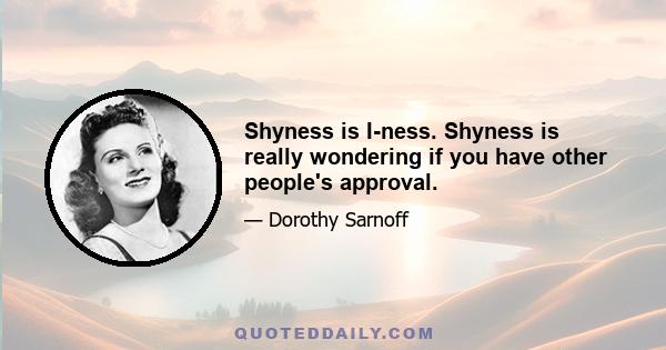 Shyness is I-ness. Shyness is really wondering if you have other people's approval.