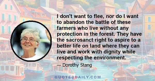 I don't want to flee, nor do I want to abandon the battle of these farmers who live without any protection in the forest. They have the sacrosanct right to aspire to a better life on land where they can live and work