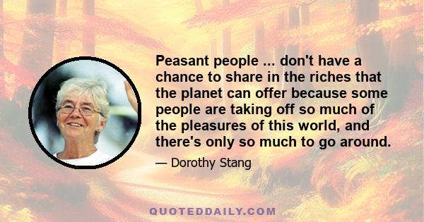 Peasant people ... don't have a chance to share in the riches that the planet can offer because some people are taking off so much of the pleasures of this world, and there's only so much to go around.