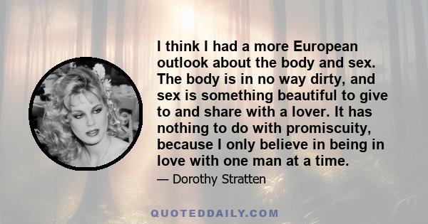 I think I had a more European outlook about the body and sex. The body is in no way dirty, and sex is something beautiful to give to and share with a lover. It has nothing to do with promiscuity, because I only believe