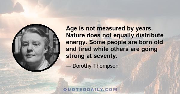 Age is not measured by years. Nature does not equally distribute energy. Some people are born old and tired while others are going strong at seventy.