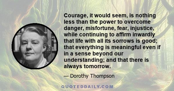 Courage, it would seem, is nothing less than the power to overcome danger, misfortune, fear, injustice, while continuing to affirm inwardly that life with all its sorrows is good; that everything is meaningful even if