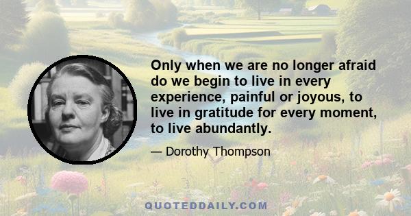 Only when we are no longer afraid do we begin to live in every experience, painful or joyous, to live in gratitude for every moment, to live abundantly.