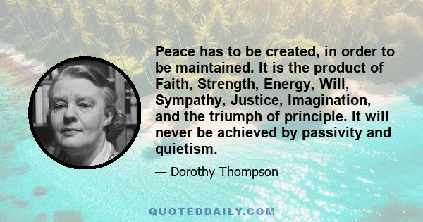 Peace has to be created, in order to be maintained. It is the product of Faith, Strength, Energy, Will, Sympathy, Justice, Imagination, and the triumph of principle. It will never be achieved by passivity and quietism.