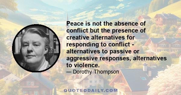 Peace is not the absence of conflict but the presence of creative alternatives for responding to conflict - alternatives to passive or aggressive responses, alternatives to violence.