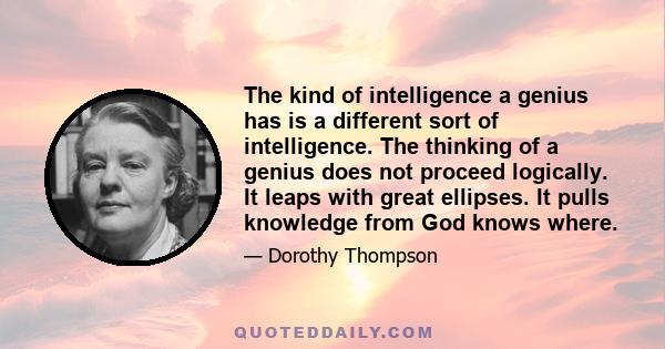 The kind of intelligence a genius has is a different sort of intelligence. The thinking of a genius does not proceed logically. It leaps with great ellipses. It pulls knowledge from God knows where.