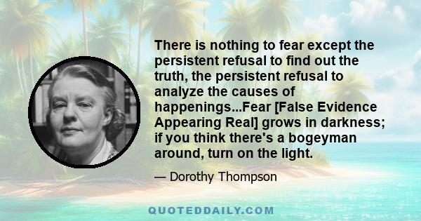 There is nothing to fear except the persistent refusal to find out the truth, the persistent refusal to analyze the causes of happenings...Fear [False Evidence Appearing Real] grows in darkness; if you think there's a