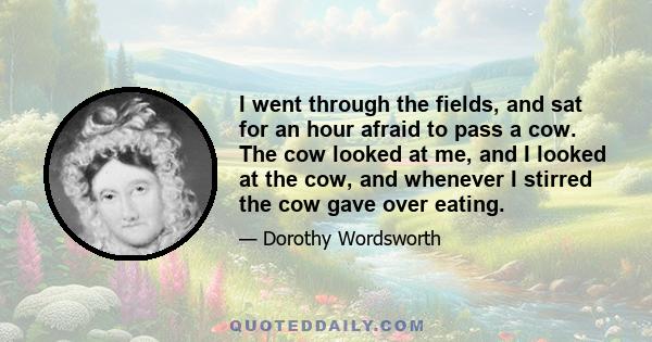 I went through the fields, and sat for an hour afraid to pass a cow. The cow looked at me, and I looked at the cow, and whenever I stirred the cow gave over eating.