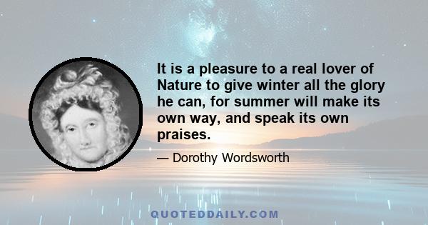 It is a pleasure to a real lover of Nature to give winter all the glory he can, for summer will make its own way, and speak its own praises.