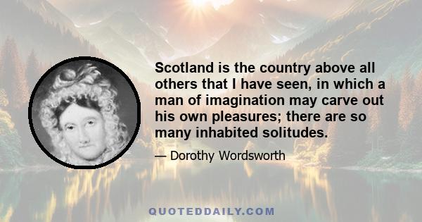 Scotland is the country above all others that I have seen, in which a man of imagination may carve out his own pleasures; there are so many inhabited solitudes.