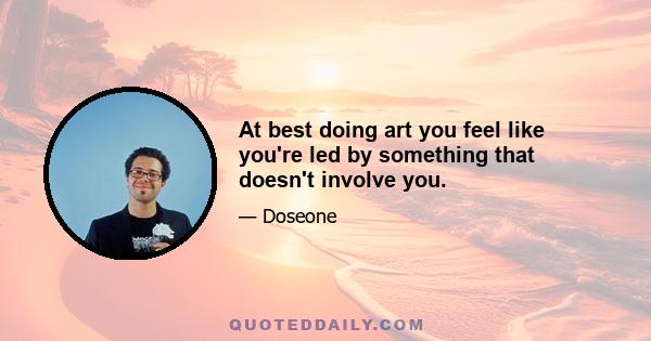 At best doing art you feel like you're led by something that doesn't involve you.