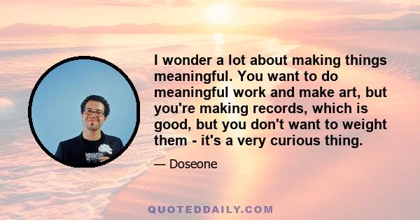 I wonder a lot about making things meaningful. You want to do meaningful work and make art, but you're making records, which is good, but you don't want to weight them - it's a very curious thing.