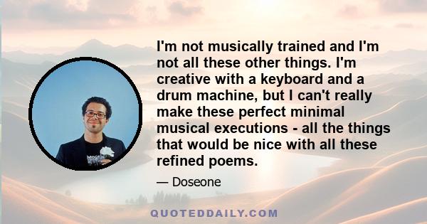 I'm not musically trained and I'm not all these other things. I'm creative with a keyboard and a drum machine, but I can't really make these perfect minimal musical executions - all the things that would be nice with