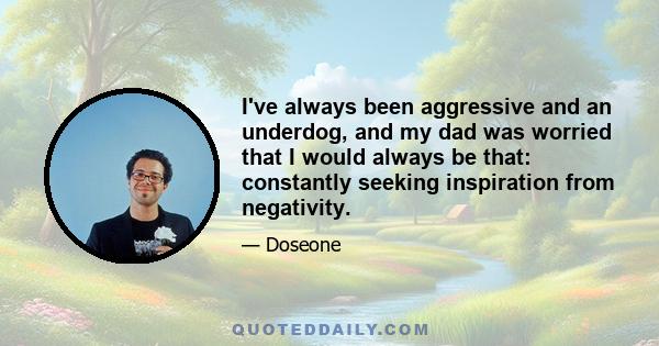 I've always been aggressive and an underdog, and my dad was worried that I would always be that: constantly seeking inspiration from negativity.