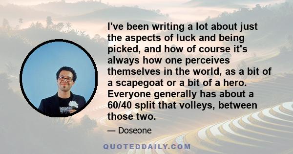 I've been writing a lot about just the aspects of luck and being picked, and how of course it's always how one perceives themselves in the world, as a bit of a scapegoat or a bit of a hero. Everyone generally has about