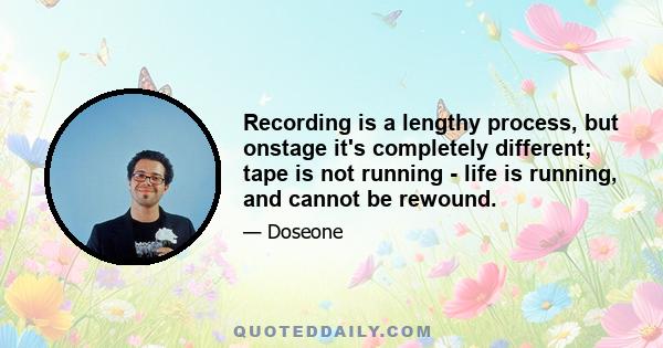 Recording is a lengthy process, but onstage it's completely different; tape is not running - life is running, and cannot be rewound.