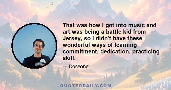 That was how I got into music and art was being a battle kid from Jersey, so I didn't have these wonderful ways of learning commitment, dedication, practicing skill.