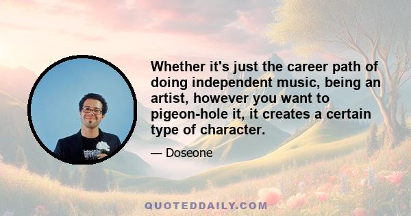 Whether it's just the career path of doing independent music, being an artist, however you want to pigeon-hole it, it creates a certain type of character.