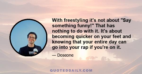 With freestyling it's not about Say something funny! That has nothing to do with it. It's about becoming quicker on your feet and knowing that your entire day can go into your rap if you're on it.